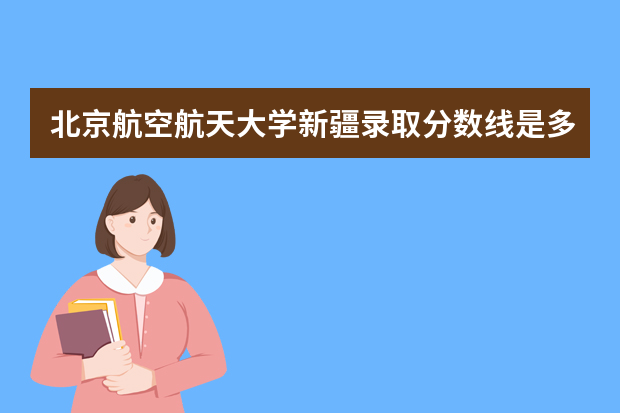 北京航空航天大学新疆录取分数线是多少 北京航空航天大学新疆招生人数多少